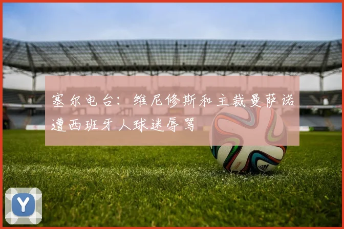 塞尔电台：维尼修斯和主裁曼萨诺遭西班牙人球迷辱骂