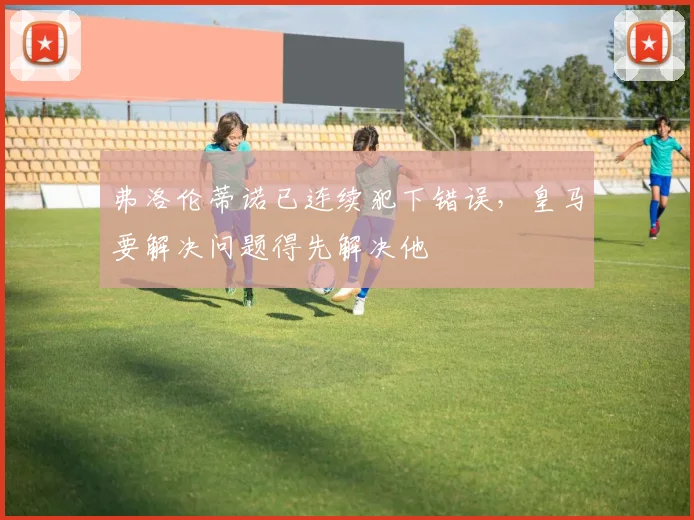 弗洛伦蒂诺已连续犯下错误，皇马要解决问题得先解决他
